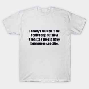 I always wanted to be somebody, but now I realize I should have been more specific T-Shirt